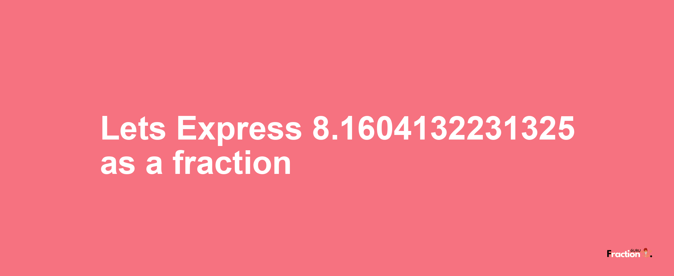 Lets Express 8.1604132231325 as afraction